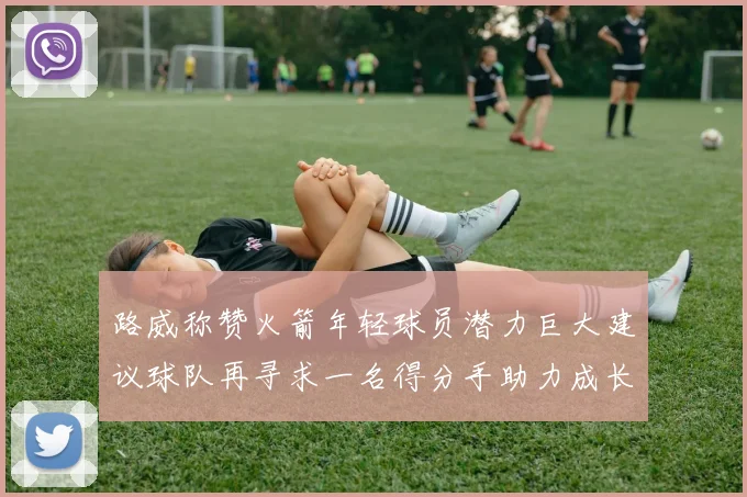 路威称赞火箭年轻球员潜力巨大建议球队再寻求一名得分手助力成长