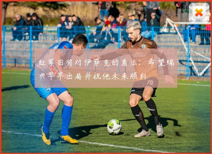 红军旧将对伊萨克的看法：希望瑞典早早出局并祝他未来顺利