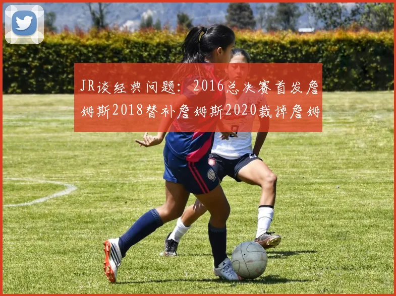JR谈经典问题：2016总决赛首发詹姆斯2018替补詹姆斯2020裁掉詹姆斯的背后故事