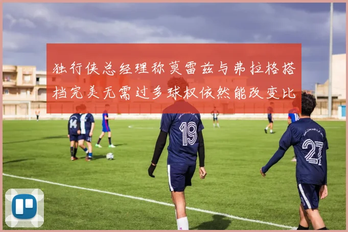 独行侠总经理称莫雷兹与弗拉格搭档完美无需过多球权依然能改变比赛局势