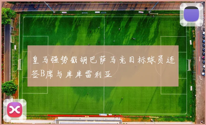 皇马强势截胡巴萨马竞目标球员连签B席与库库雷利亚