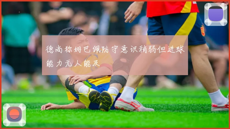 德尚称姆巴佩防守意识稍弱但进球能力无人能及