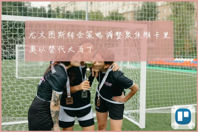 尤文图斯转会策略调整聚焦维卡里奥以替代大马丁