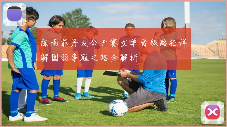 陈雨菲丹麦公开赛女单晋级路径详解国羽争冠之路全解析