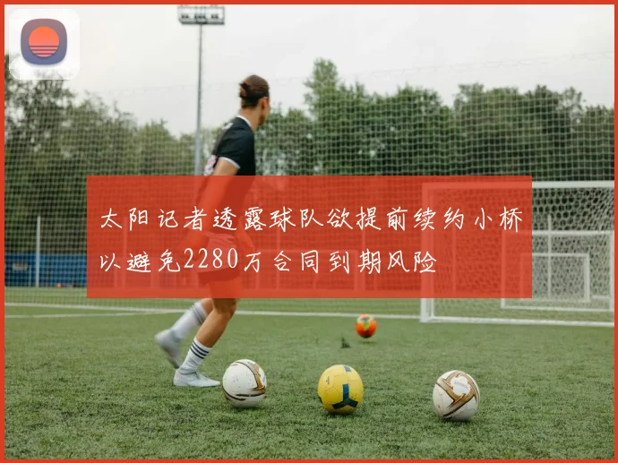 太阳记者透露球队欲提前续约小桥以避免2280万合同到期风险