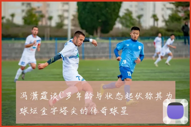 冯潇霆谈C罗年龄与状态起伏称其为球坛金字塔尖的传奇球星