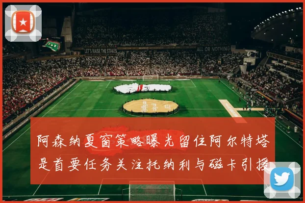 阿森纳夏窗策略曝光留住阿尔特塔是首要任务关注托纳利与磁卡引援动态