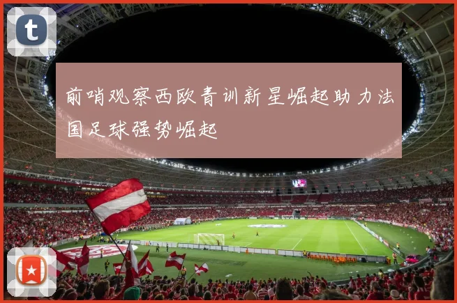 前哨观察西欧青训新星崛起助力法国足球强势崛起