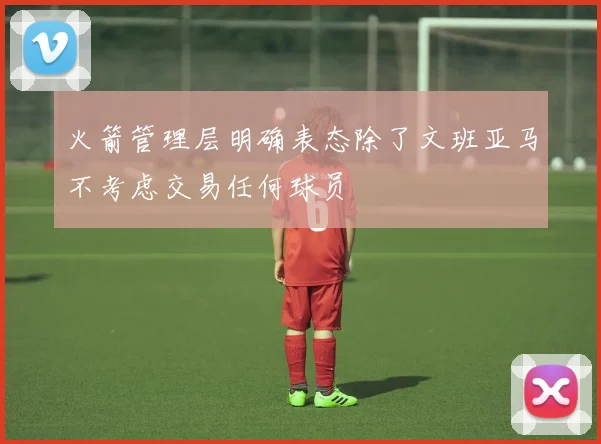 火箭管理层明确表态除了文班亚马不考虑交易任何球员