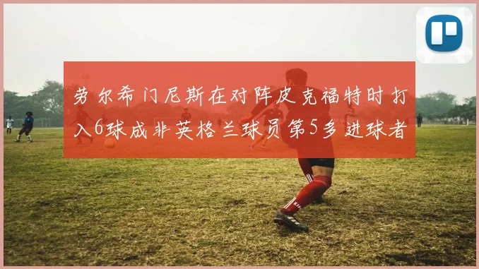 劳尔希门尼斯在对阵皮克福特时打入6球成非英格兰球员第5多进球者