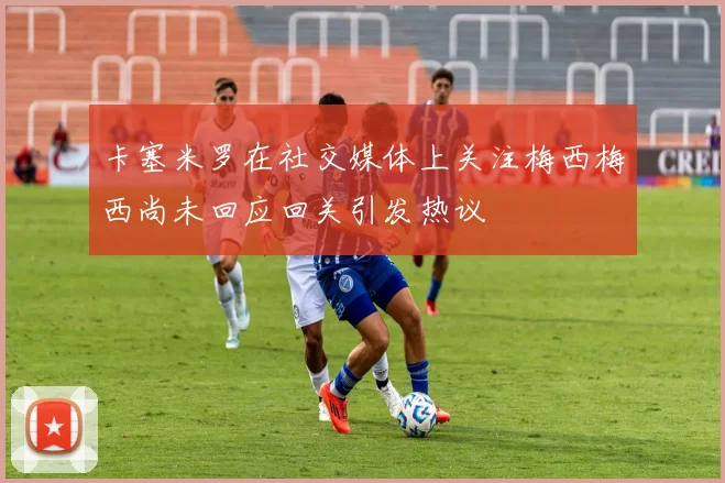 卡塞米罗在社交媒体上关注梅西梅西尚未回应回关引发热议