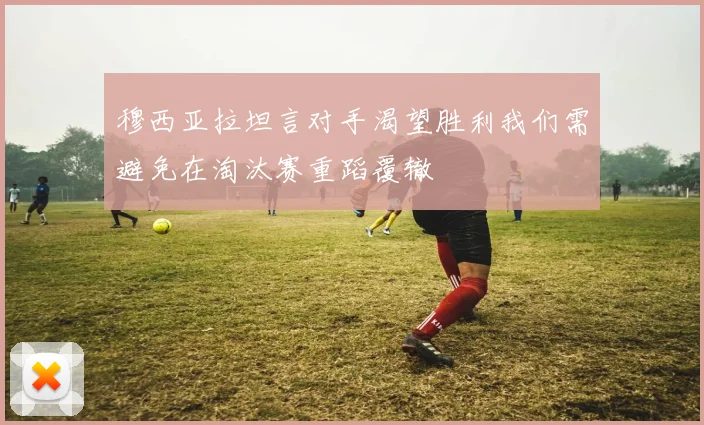穆西亚拉坦言对手渴望胜利我们需避免在淘汰赛重蹈覆辙