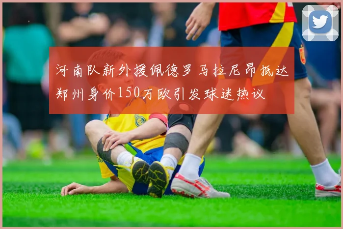 河南队新外援佩德罗马拉尼昂抵达郑州身价150万欧引发球迷热议