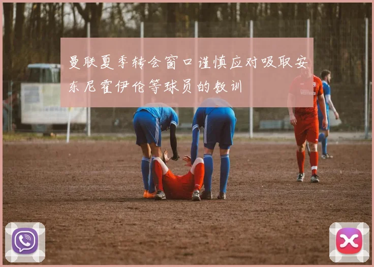 曼联夏季转会窗口谨慎应对吸取安东尼霍伊伦等球员的教训