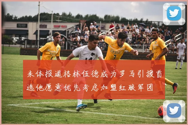 米体报道格林伍德成为罗马引援首选他愿意优先考虑加盟红狼军团