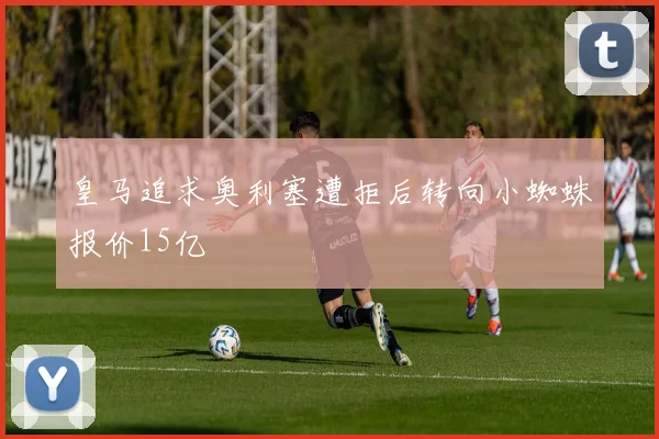 皇马追求奥利塞遭拒后转向小蜘蛛报价15亿