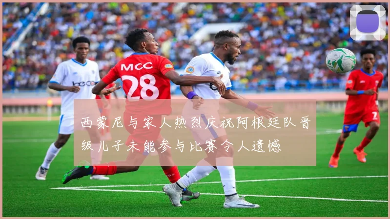 西蒙尼与家人热烈庆祝阿根廷队晋级儿子未能参与比赛令人遗憾