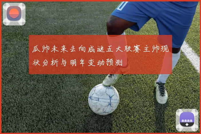 瓜帅未来去向成谜五大联赛主帅现状分析与明年变动预测