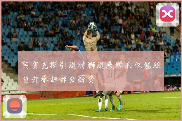 阿贾克斯引进特狮进展顺利仅能租借并承担部分薪资