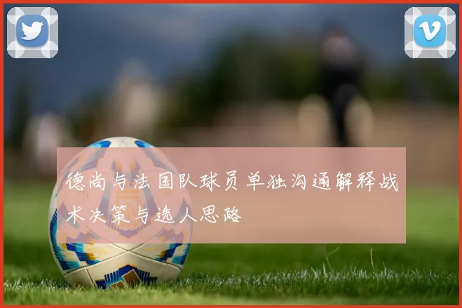 德尚与法国队球员单独沟通解释战术决策与选人思路